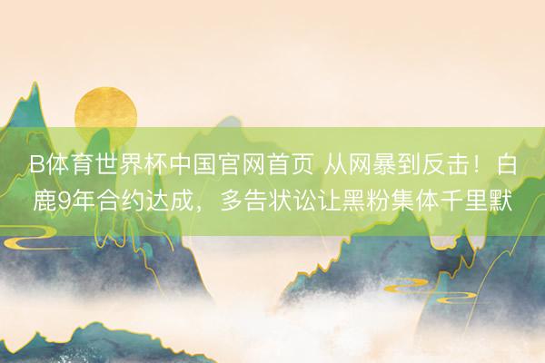B体育世界杯中国官网首页 从网暴到反击！白鹿9年合约达成，多告状讼让黑粉集体千里默