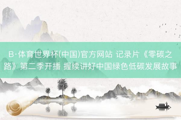 B·体育世界杯(中国)官方网站 记录片《零碳之路》第二季开播 握续讲好中国绿色低碳发展故事