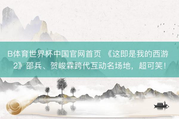 B体育世界杯中国官网首页 《这即是我的西游 2》邵兵、贺峻霖跨代互动名场地，超可笑！