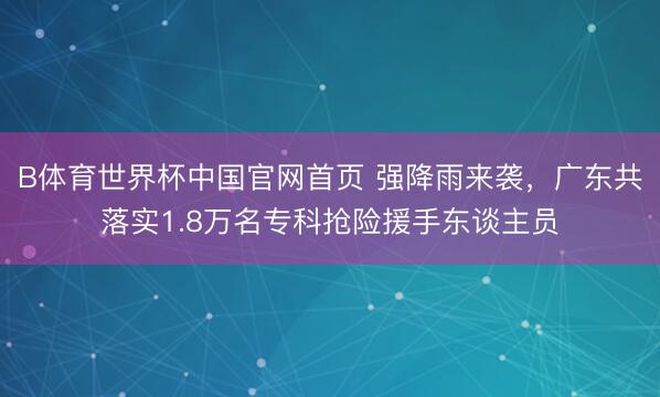 B体育世界杯中国官网首页 强降雨来袭，广东共落实1.8万名专科抢险援手东谈主员