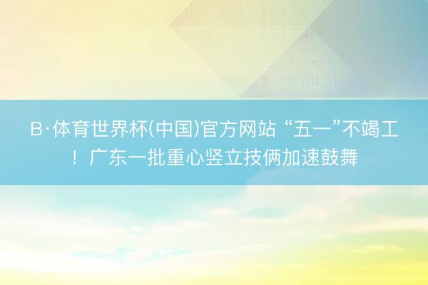 B·体育世界杯(中国)官方网站 “五一”不竭工！广东一批重心竖立技俩加速鼓舞
