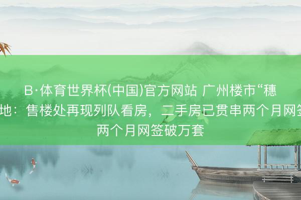 B·体育世界杯(中国)官方网站 广州楼市“穗八条”落地：售楼处再现列队看房，二手房已贯串两个月网签破万套