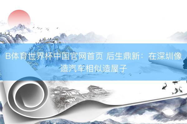 B体育世界杯中国官网首页 后生鼎新：在深圳像造汽车相似造屋子