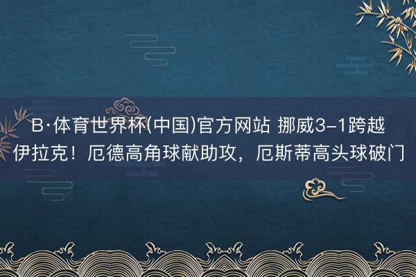 B·体育世界杯(中国)官方网站 挪威3-1跨越伊拉克!厄德高角球献助攻,厄斯蒂高头球破门