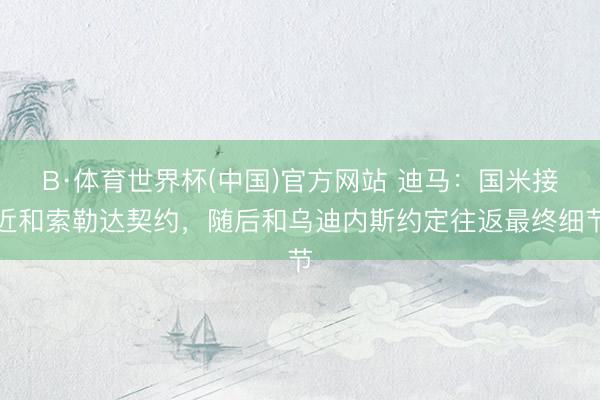 B·体育世界杯(中国)官方网站 迪马：国米接近和索勒达契约，随后和乌迪内斯约定往返最终细节