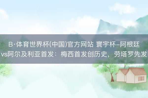 B·体育世界杯(中国)官方网站 寰宇杯-阿根廷vs阿尔及利亚首发：梅西首发创历史，劳塔罗先发