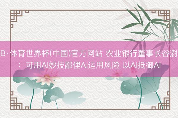 B·体育世界杯(中国)官方网站 农业银行董事长谷澍:可用AI妙技鄙俚AI运用风险 以AI抵御AI