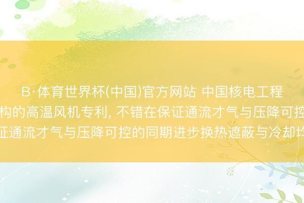 B·体育世界杯(中国)官方网站 中国核电工程央求新式热屏蔽冷却结构的高温风机专利， 不错在保证通流才气与压降可控的同期进步换热遮蔽与冷却均匀性