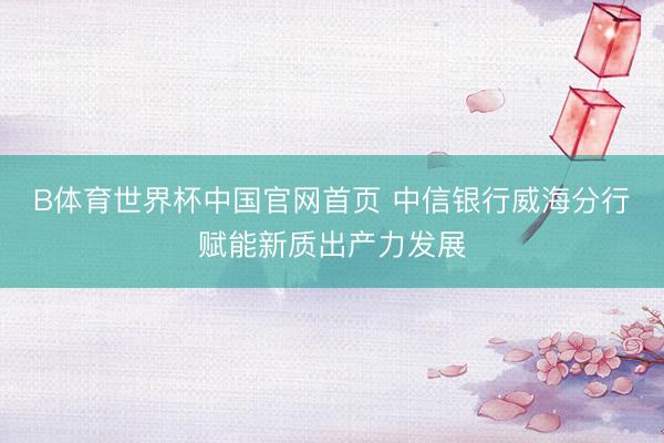 B体育世界杯中国官网首页 中信银行威海分行赋能新质出产力发展