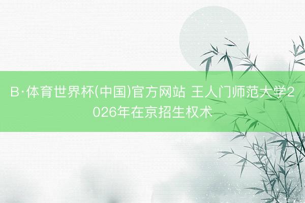 B·体育世界杯(中国)官方网站 王人门师范大学2026年在京招生权术