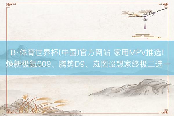 B·体育世界杯(中国)官方网站 家用MPV推选! 焕新极氪009、腾势D9、岚图设想家终极三选一