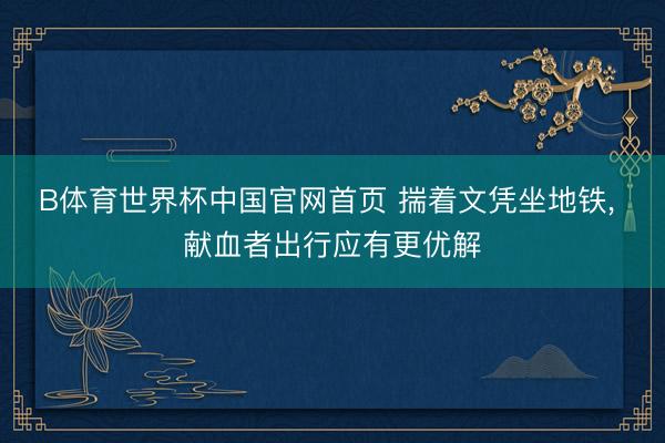 B体育世界杯中国官网首页 揣着文凭坐地铁， 献血者出行应有更优解