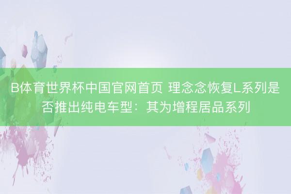 B体育世界杯中国官网首页 理念念恢复L系列是否推出纯电车型:其为增程居品系列
