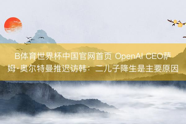 B体育世界杯中国官网首页 OpenAI CEO萨姆·奥尔特曼推迟访韩:二儿子降生是主要原因