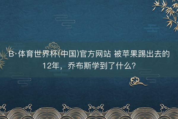 B·体育世界杯(中国)官方网站 被苹果踢出去的12年,乔布斯学到了什么?