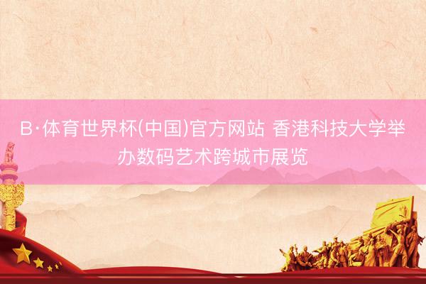 B·体育世界杯(中国)官方网站 香港科技大学举办数码艺术跨城市展览