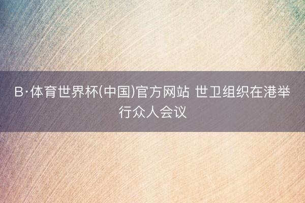 B·体育世界杯(中国)官方网站 世卫组织在港举行众人会议