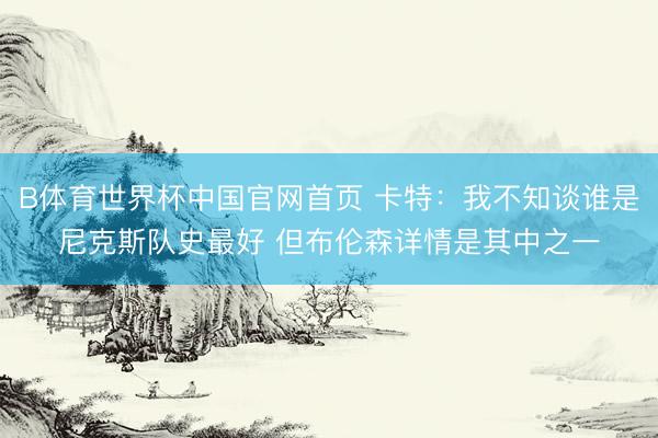 B体育世界杯中国官网首页 卡特:我不知谈谁是尼克斯队史最好 但布伦森详情是其中之一
